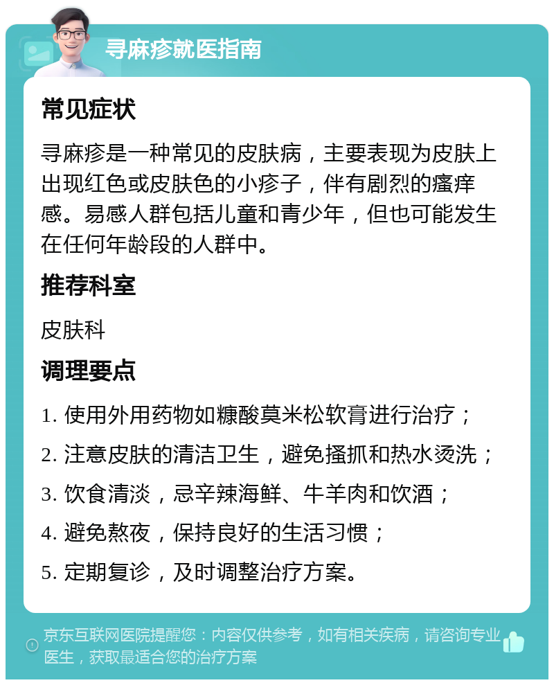 寻麻疹就医指南 常见症状 寻麻疹是一种常见的皮肤病，主要表现为皮肤上出现红色或皮肤色的小疹子，伴有剧烈的瘙痒感。易感人群包括儿童和青少年，但也可能发生在任何年龄段的人群中。 推荐科室 皮肤科 调理要点 1. 使用外用药物如糠酸莫米松软膏进行治疗； 2. 注意皮肤的清洁卫生，避免搔抓和热水烫洗； 3. 饮食清淡，忌辛辣海鲜、牛羊肉和饮酒； 4. 避免熬夜，保持良好的生活习惯； 5. 定期复诊，及时调整治疗方案。