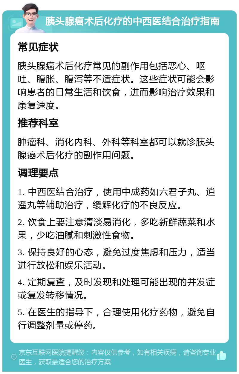 胰头腺癌术后化疗的中西医结合治疗指南 常见症状 胰头腺癌术后化疗常见的副作用包括恶心、呕吐、腹胀、腹泻等不适症状。这些症状可能会影响患者的日常生活和饮食，进而影响治疗效果和康复速度。 推荐科室 肿瘤科、消化内科、外科等科室都可以就诊胰头腺癌术后化疗的副作用问题。 调理要点 1. 中西医结合治疗，使用中成药如六君子丸、逍遥丸等辅助治疗，缓解化疗的不良反应。 2. 饮食上要注意清淡易消化，多吃新鲜蔬菜和水果，少吃油腻和刺激性食物。 3. 保持良好的心态，避免过度焦虑和压力，适当进行放松和娱乐活动。 4. 定期复查，及时发现和处理可能出现的并发症或复发转移情况。 5. 在医生的指导下，合理使用化疗药物，避免自行调整剂量或停药。