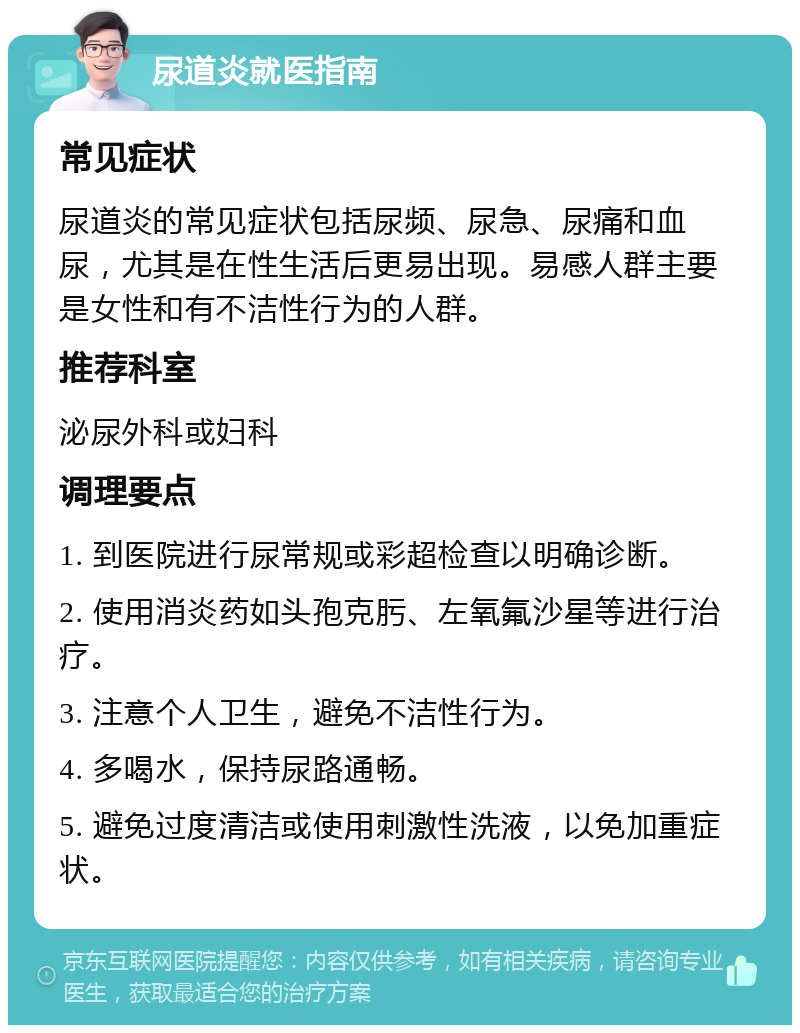 尿道炎就医指南 常见症状 尿道炎的常见症状包括尿频、尿急、尿痛和血尿，尤其是在性生活后更易出现。易感人群主要是女性和有不洁性行为的人群。 推荐科室 泌尿外科或妇科 调理要点 1. 到医院进行尿常规或彩超检查以明确诊断。 2. 使用消炎药如头孢克肟、左氧氟沙星等进行治疗。 3. 注意个人卫生，避免不洁性行为。 4. 多喝水，保持尿路通畅。 5. 避免过度清洁或使用刺激性洗液，以免加重症状。