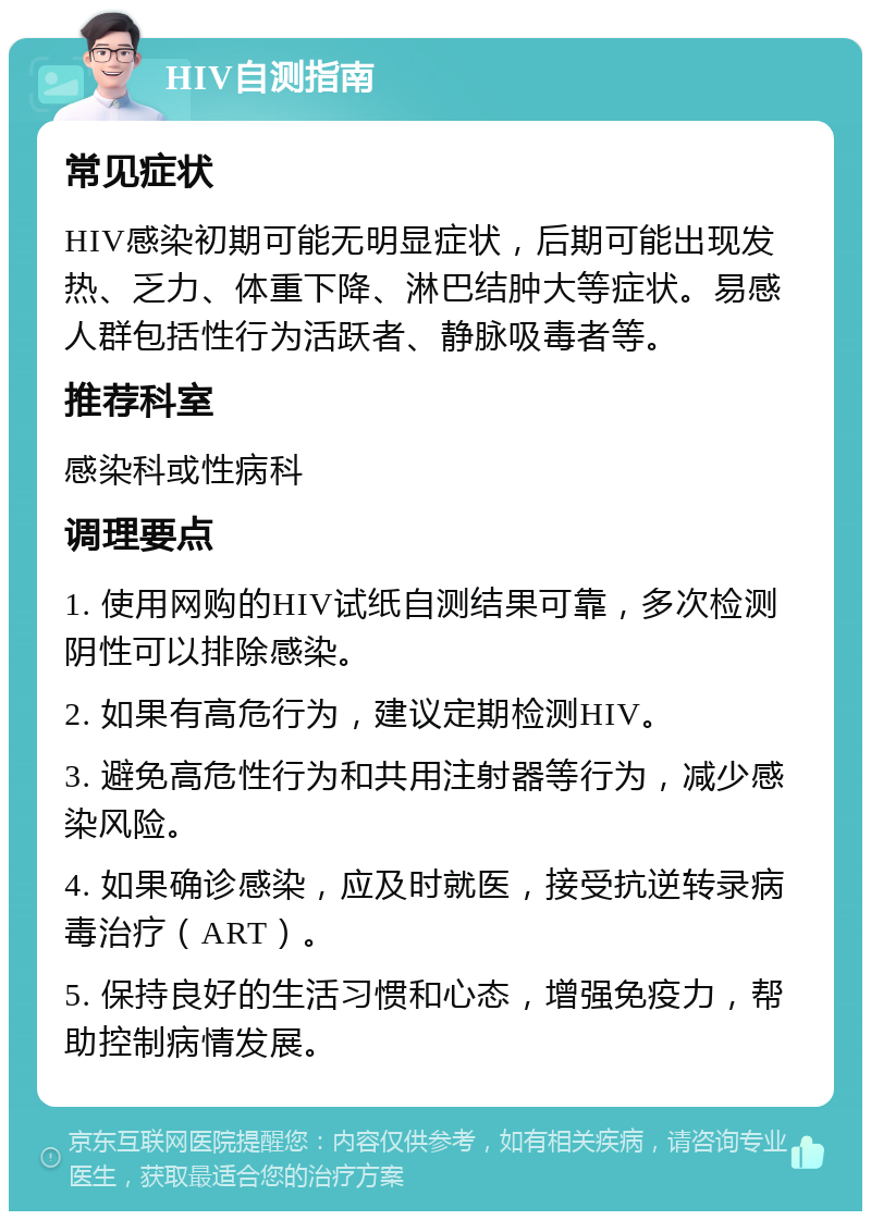 HIV自测指南 常见症状 HIV感染初期可能无明显症状，后期可能出现发热、乏力、体重下降、淋巴结肿大等症状。易感人群包括性行为活跃者、静脉吸毒者等。 推荐科室 感染科或性病科 调理要点 1. 使用网购的HIV试纸自测结果可靠，多次检测阴性可以排除感染。 2. 如果有高危行为，建议定期检测HIV。 3. 避免高危性行为和共用注射器等行为，减少感染风险。 4. 如果确诊感染，应及时就医，接受抗逆转录病毒治疗（ART）。 5. 保持良好的生活习惯和心态，增强免疫力，帮助控制病情发展。