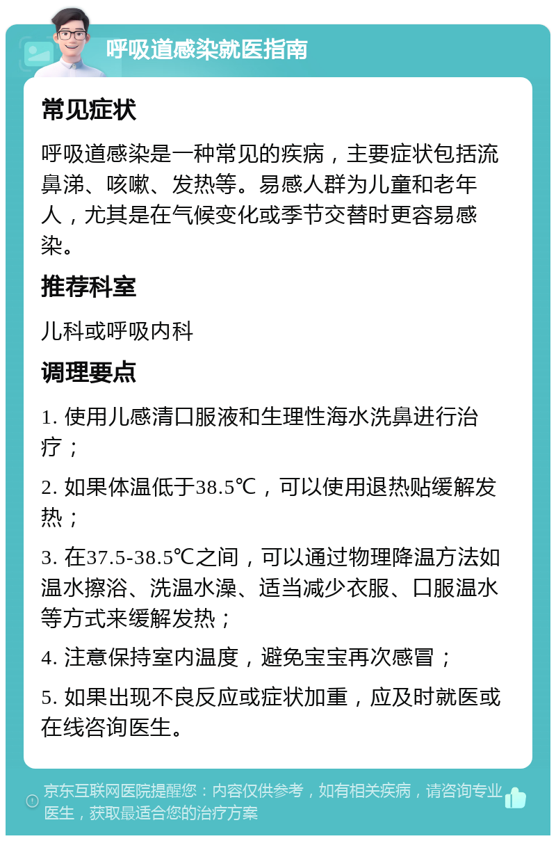 呼吸道感染就医指南 常见症状 呼吸道感染是一种常见的疾病，主要症状包括流鼻涕、咳嗽、发热等。易感人群为儿童和老年人，尤其是在气候变化或季节交替时更容易感染。 推荐科室 儿科或呼吸内科 调理要点 1. 使用儿感清口服液和生理性海水洗鼻进行治疗； 2. 如果体温低于38.5℃，可以使用退热贴缓解发热； 3. 在37.5-38.5℃之间，可以通过物理降温方法如温水擦浴、洗温水澡、适当减少衣服、口服温水等方式来缓解发热； 4. 注意保持室内温度，避免宝宝再次感冒； 5. 如果出现不良反应或症状加重，应及时就医或在线咨询医生。