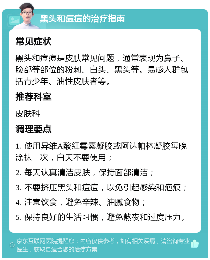 黑头和痘痘的治疗指南 常见症状 黑头和痘痘是皮肤常见问题，通常表现为鼻子、脸部等部位的粉刺、白头、黑头等。易感人群包括青少年、油性皮肤者等。 推荐科室 皮肤科 调理要点 1. 使用异维A酸红霉素凝胶或阿达帕林凝胶每晚涂抹一次，白天不要使用； 2. 每天认真清洁皮肤，保持面部清洁； 3. 不要挤压黑头和痘痘，以免引起感染和疤痕； 4. 注意饮食，避免辛辣、油腻食物； 5. 保持良好的生活习惯，避免熬夜和过度压力。