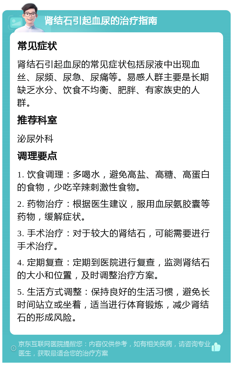 肾结石引起血尿的治疗指南 常见症状 肾结石引起血尿的常见症状包括尿液中出现血丝、尿频、尿急、尿痛等。易感人群主要是长期缺乏水分、饮食不均衡、肥胖、有家族史的人群。 推荐科室 泌尿外科 调理要点 1. 饮食调理：多喝水，避免高盐、高糖、高蛋白的食物，少吃辛辣刺激性食物。 2. 药物治疗：根据医生建议，服用血尿氨胶囊等药物，缓解症状。 3. 手术治疗：对于较大的肾结石，可能需要进行手术治疗。 4. 定期复查：定期到医院进行复查，监测肾结石的大小和位置，及时调整治疗方案。 5. 生活方式调整：保持良好的生活习惯，避免长时间站立或坐着，适当进行体育锻炼，减少肾结石的形成风险。