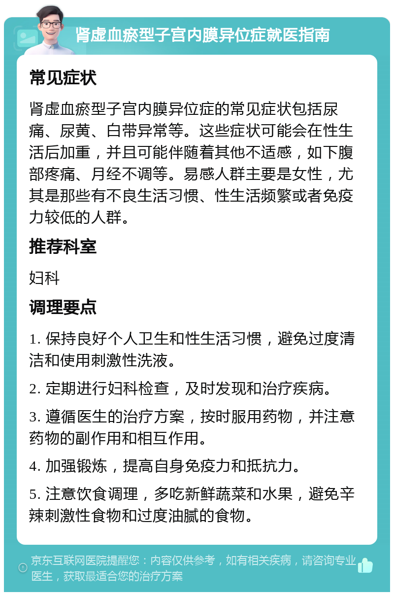 肾虚血瘀型子宫内膜异位症就医指南 常见症状 肾虚血瘀型子宫内膜异位症的常见症状包括尿痛、尿黄、白带异常等。这些症状可能会在性生活后加重，并且可能伴随着其他不适感，如下腹部疼痛、月经不调等。易感人群主要是女性，尤其是那些有不良生活习惯、性生活频繁或者免疫力较低的人群。 推荐科室 妇科 调理要点 1. 保持良好个人卫生和性生活习惯，避免过度清洁和使用刺激性洗液。 2. 定期进行妇科检查，及时发现和治疗疾病。 3. 遵循医生的治疗方案，按时服用药物，并注意药物的副作用和相互作用。 4. 加强锻炼，提高自身免疫力和抵抗力。 5. 注意饮食调理，多吃新鲜蔬菜和水果，避免辛辣刺激性食物和过度油腻的食物。