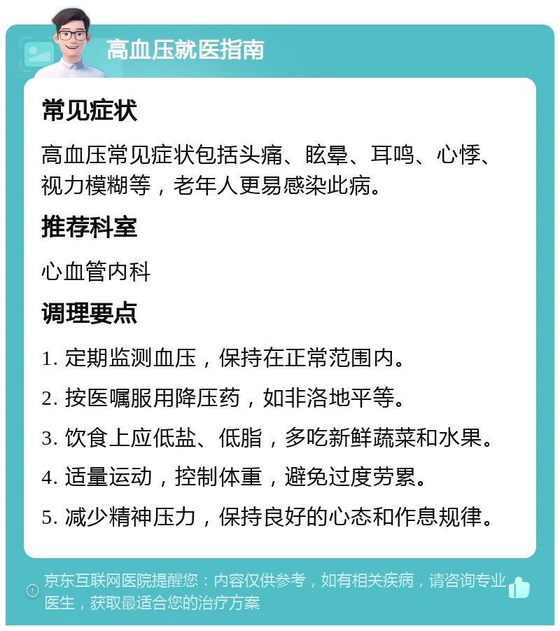 高血压就医指南 常见症状 高血压常见症状包括头痛、眩晕、耳鸣、心悸、视力模糊等，老年人更易感染此病。 推荐科室 心血管内科 调理要点 1. 定期监测血压，保持在正常范围内。 2. 按医嘱服用降压药，如非洛地平等。 3. 饮食上应低盐、低脂，多吃新鲜蔬菜和水果。 4. 适量运动，控制体重，避免过度劳累。 5. 减少精神压力，保持良好的心态和作息规律。