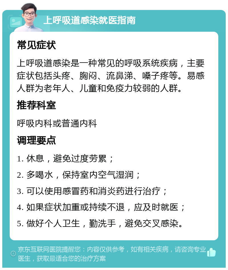 上呼吸道感染就医指南 常见症状 上呼吸道感染是一种常见的呼吸系统疾病，主要症状包括头疼、胸闷、流鼻涕、嗓子疼等。易感人群为老年人、儿童和免疫力较弱的人群。 推荐科室 呼吸内科或普通内科 调理要点 1. 休息，避免过度劳累； 2. 多喝水，保持室内空气湿润； 3. 可以使用感冒药和消炎药进行治疗； 4. 如果症状加重或持续不退，应及时就医； 5. 做好个人卫生，勤洗手，避免交叉感染。