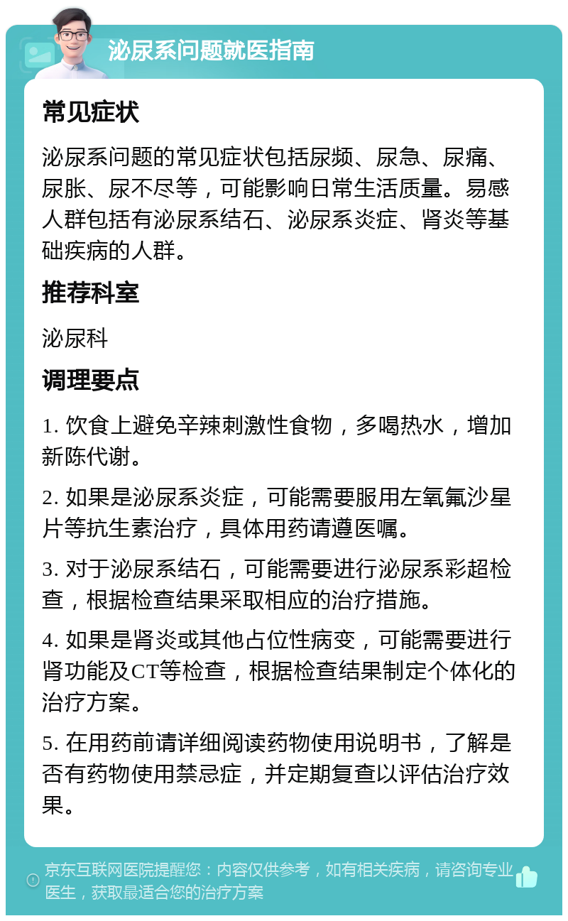 泌尿系问题就医指南 常见症状 泌尿系问题的常见症状包括尿频、尿急、尿痛、尿胀、尿不尽等，可能影响日常生活质量。易感人群包括有泌尿系结石、泌尿系炎症、肾炎等基础疾病的人群。 推荐科室 泌尿科 调理要点 1. 饮食上避免辛辣刺激性食物，多喝热水，增加新陈代谢。 2. 如果是泌尿系炎症，可能需要服用左氧氟沙星片等抗生素治疗，具体用药请遵医嘱。 3. 对于泌尿系结石，可能需要进行泌尿系彩超检查，根据检查结果采取相应的治疗措施。 4. 如果是肾炎或其他占位性病变，可能需要进行肾功能及CT等检查，根据检查结果制定个体化的治疗方案。 5. 在用药前请详细阅读药物使用说明书，了解是否有药物使用禁忌症，并定期复查以评估治疗效果。