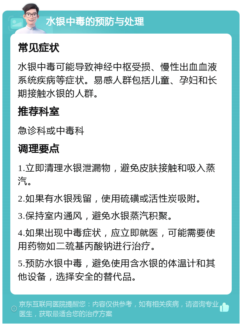 水银中毒的预防与处理 常见症状 水银中毒可能导致神经中枢受损、慢性出血血液系统疾病等症状。易感人群包括儿童、孕妇和长期接触水银的人群。 推荐科室 急诊科或中毒科 调理要点 1.立即清理水银泄漏物，避免皮肤接触和吸入蒸汽。 2.如果有水银残留，使用硫磺或活性炭吸附。 3.保持室内通风，避免水银蒸汽积聚。 4.如果出现中毒症状，应立即就医，可能需要使用药物如二巯基丙酸钠进行治疗。 5.预防水银中毒，避免使用含水银的体温计和其他设备，选择安全的替代品。