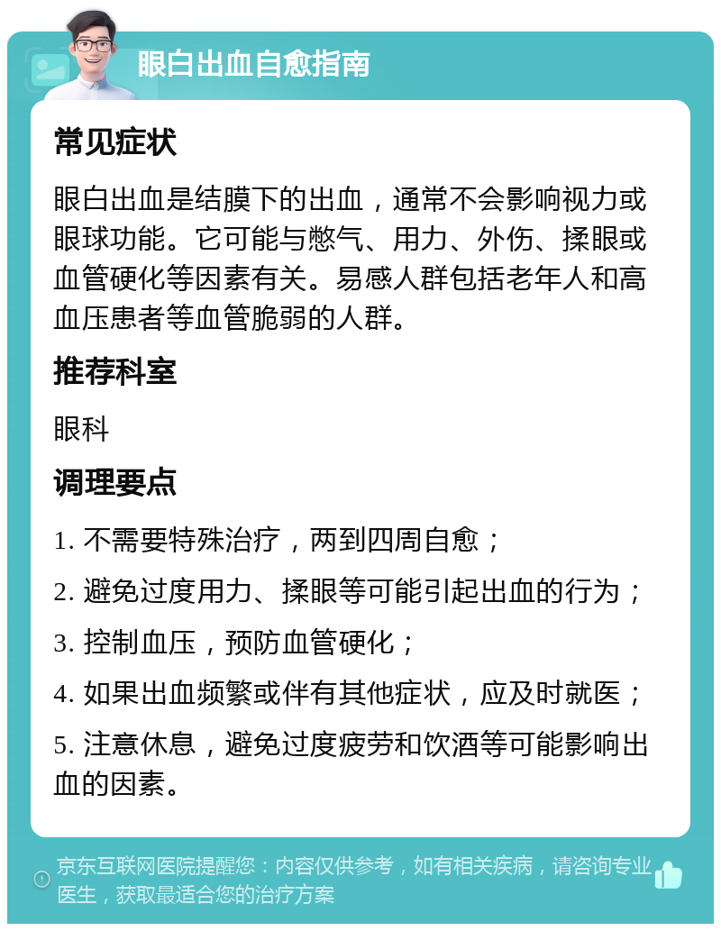 眼白出血自愈指南 常见症状 眼白出血是结膜下的出血，通常不会影响视力或眼球功能。它可能与憋气、用力、外伤、揉眼或血管硬化等因素有关。易感人群包括老年人和高血压患者等血管脆弱的人群。 推荐科室 眼科 调理要点 1. 不需要特殊治疗，两到四周自愈； 2. 避免过度用力、揉眼等可能引起出血的行为； 3. 控制血压，预防血管硬化； 4. 如果出血频繁或伴有其他症状，应及时就医； 5. 注意休息，避免过度疲劳和饮酒等可能影响出血的因素。