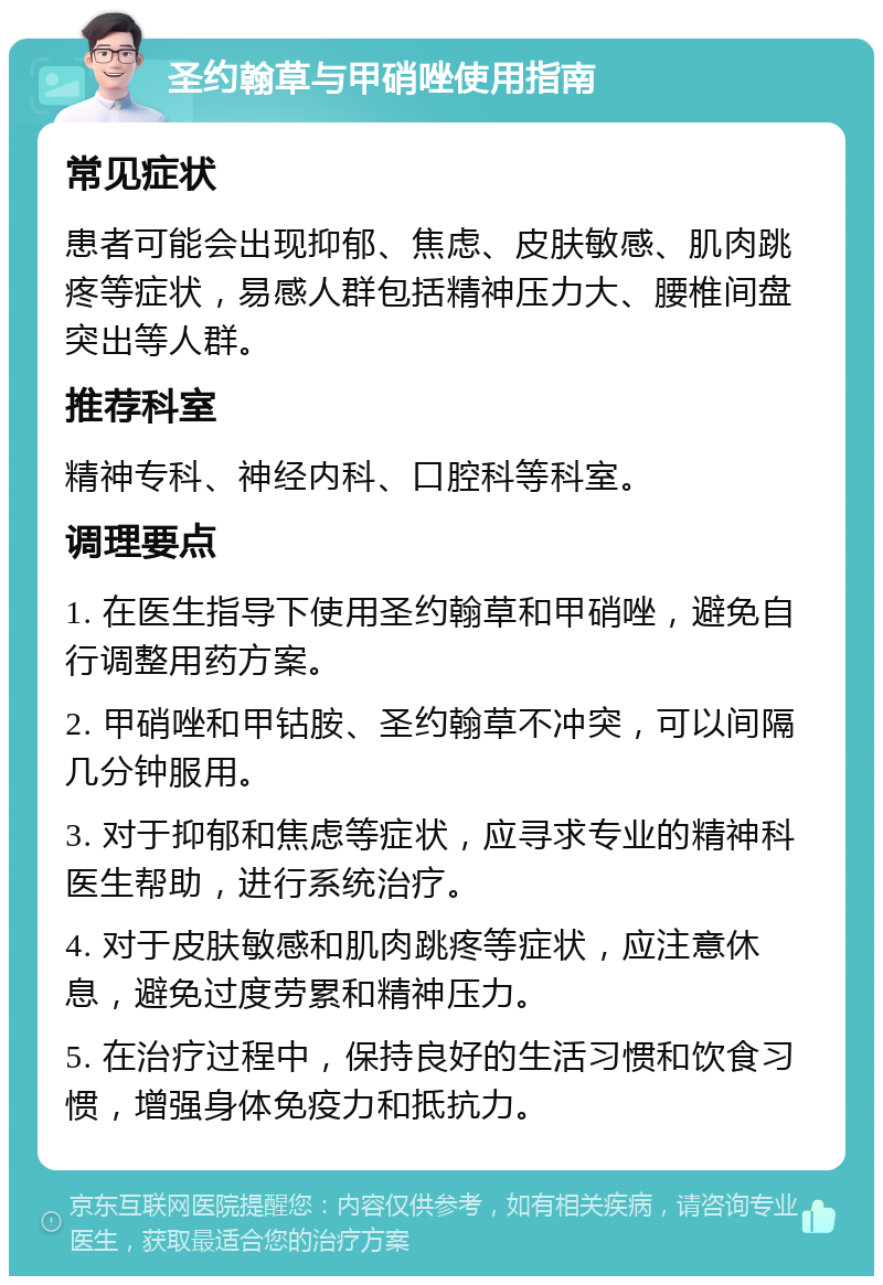 圣约翰草与甲硝唑使用指南 常见症状 患者可能会出现抑郁、焦虑、皮肤敏感、肌肉跳疼等症状，易感人群包括精神压力大、腰椎间盘突出等人群。 推荐科室 精神专科、神经内科、口腔科等科室。 调理要点 1. 在医生指导下使用圣约翰草和甲硝唑，避免自行调整用药方案。 2. 甲硝唑和甲钴胺、圣约翰草不冲突，可以间隔几分钟服用。 3. 对于抑郁和焦虑等症状，应寻求专业的精神科医生帮助，进行系统治疗。 4. 对于皮肤敏感和肌肉跳疼等症状，应注意休息，避免过度劳累和精神压力。 5. 在治疗过程中，保持良好的生活习惯和饮食习惯，增强身体免疫力和抵抗力。