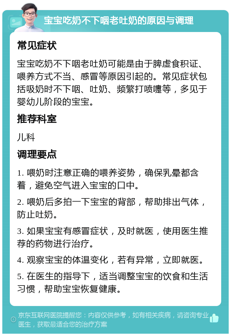 宝宝吃奶不下咽老吐奶的原因与调理 常见症状 宝宝吃奶不下咽老吐奶可能是由于脾虚食积证、喂养方式不当、感冒等原因引起的。常见症状包括吸奶时不下咽、吐奶、频繁打喷嚏等，多见于婴幼儿阶段的宝宝。 推荐科室 儿科 调理要点 1. 喂奶时注意正确的喂养姿势，确保乳晕都含着，避免空气进入宝宝的口中。 2. 喂奶后多拍一下宝宝的背部，帮助排出气体，防止吐奶。 3. 如果宝宝有感冒症状，及时就医，使用医生推荐的药物进行治疗。 4. 观察宝宝的体温变化，若有异常，立即就医。 5. 在医生的指导下，适当调整宝宝的饮食和生活习惯，帮助宝宝恢复健康。