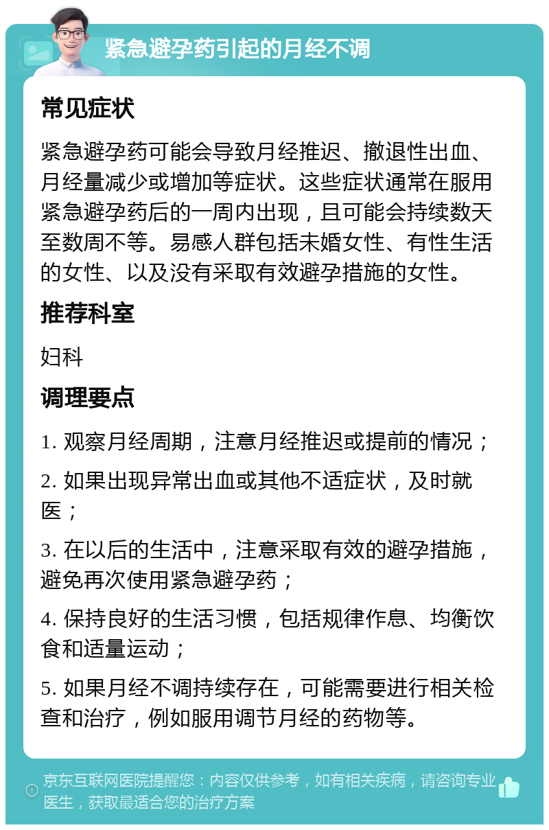 紧急避孕药引起的月经不调 常见症状 紧急避孕药可能会导致月经推迟、撤退性出血、月经量减少或增加等症状。这些症状通常在服用紧急避孕药后的一周内出现，且可能会持续数天至数周不等。易感人群包括未婚女性、有性生活的女性、以及没有采取有效避孕措施的女性。 推荐科室 妇科 调理要点 1. 观察月经周期，注意月经推迟或提前的情况； 2. 如果出现异常出血或其他不适症状，及时就医； 3. 在以后的生活中，注意采取有效的避孕措施，避免再次使用紧急避孕药； 4. 保持良好的生活习惯，包括规律作息、均衡饮食和适量运动； 5. 如果月经不调持续存在，可能需要进行相关检查和治疗，例如服用调节月经的药物等。