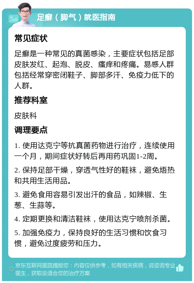 足癣（脚气）就医指南 常见症状 足癣是一种常见的真菌感染，主要症状包括足部皮肤发红、起泡、脱皮、瘙痒和疼痛。易感人群包括经常穿密闭鞋子、脚部多汗、免疫力低下的人群。 推荐科室 皮肤科 调理要点 1. 使用达克宁等抗真菌药物进行治疗，连续使用一个月，期间症状好转后再用药巩固1-2周。 2. 保持足部干燥，穿透气性好的鞋袜，避免焐热和共用生活用品。 3. 避免食用容易引发出汗的食品，如辣椒、生葱、生蒜等。 4. 定期更换和清洁鞋袜，使用达克宁喷剂杀菌。 5. 加强免疫力，保持良好的生活习惯和饮食习惯，避免过度疲劳和压力。