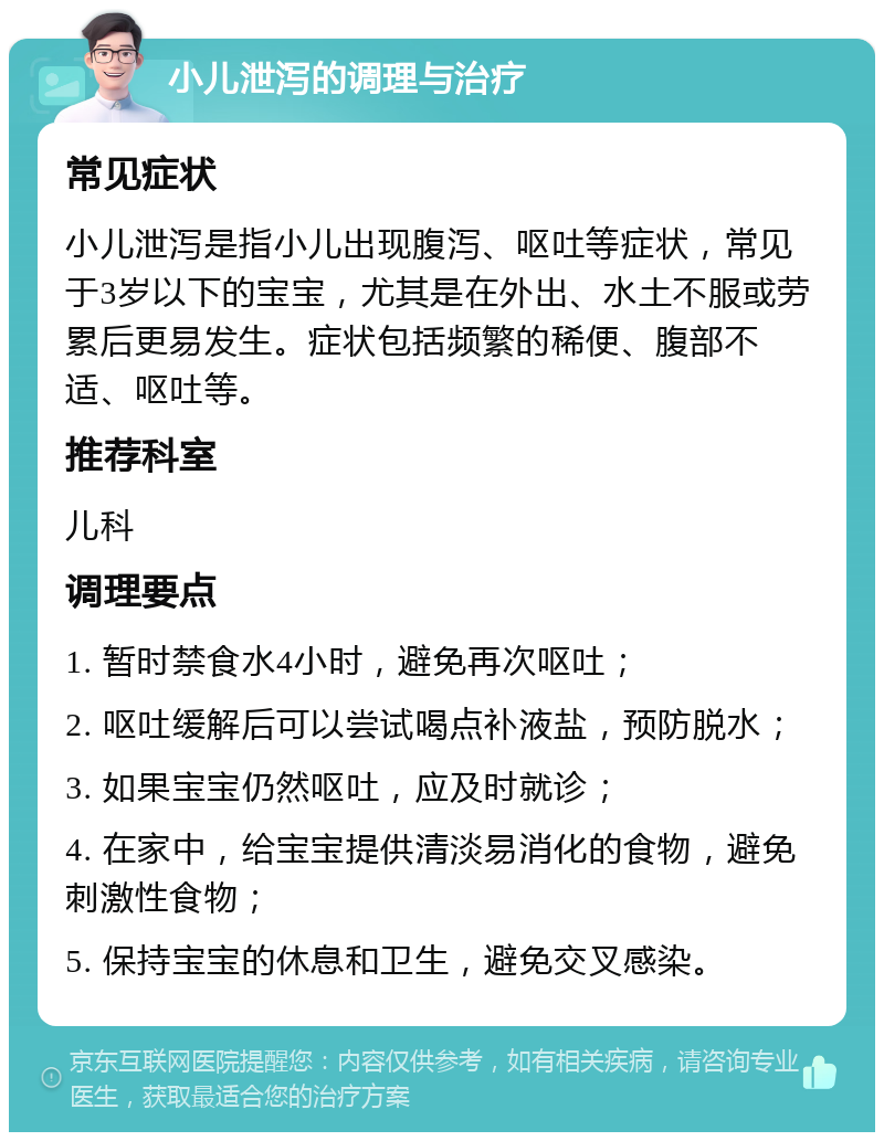 小儿泄泻的调理与治疗 常见症状 小儿泄泻是指小儿出现腹泻、呕吐等症状，常见于3岁以下的宝宝，尤其是在外出、水土不服或劳累后更易发生。症状包括频繁的稀便、腹部不适、呕吐等。 推荐科室 儿科 调理要点 1. 暂时禁食水4小时，避免再次呕吐； 2. 呕吐缓解后可以尝试喝点补液盐，预防脱水； 3. 如果宝宝仍然呕吐，应及时就诊； 4. 在家中，给宝宝提供清淡易消化的食物，避免刺激性食物； 5. 保持宝宝的休息和卫生，避免交叉感染。