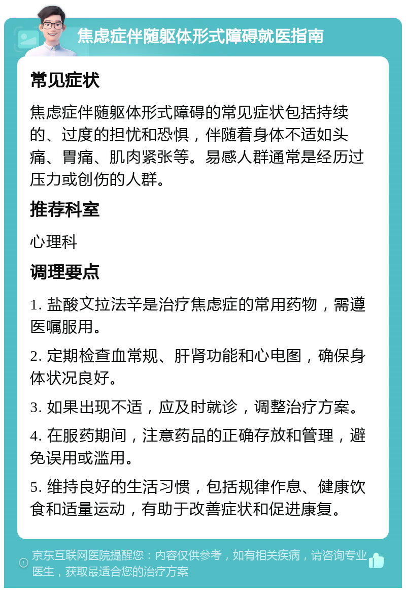 焦虑症伴随躯体形式障碍就医指南 常见症状 焦虑症伴随躯体形式障碍的常见症状包括持续的、过度的担忧和恐惧，伴随着身体不适如头痛、胃痛、肌肉紧张等。易感人群通常是经历过压力或创伤的人群。 推荐科室 心理科 调理要点 1. 盐酸文拉法辛是治疗焦虑症的常用药物，需遵医嘱服用。 2. 定期检查血常规、肝肾功能和心电图，确保身体状况良好。 3. 如果出现不适，应及时就诊，调整治疗方案。 4. 在服药期间，注意药品的正确存放和管理，避免误用或滥用。 5. 维持良好的生活习惯，包括规律作息、健康饮食和适量运动，有助于改善症状和促进康复。