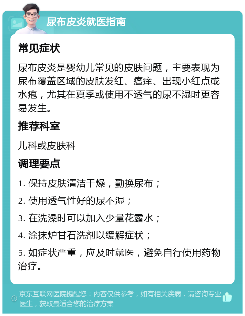 尿布皮炎就医指南 常见症状 尿布皮炎是婴幼儿常见的皮肤问题，主要表现为尿布覆盖区域的皮肤发红、瘙痒、出现小红点或水疱，尤其在夏季或使用不透气的尿不湿时更容易发生。 推荐科室 儿科或皮肤科 调理要点 1. 保持皮肤清洁干燥，勤换尿布； 2. 使用透气性好的尿不湿； 3. 在洗澡时可以加入少量花露水； 4. 涂抹炉甘石洗剂以缓解症状； 5. 如症状严重，应及时就医，避免自行使用药物治疗。