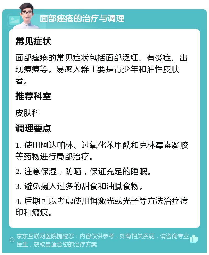 面部痤疮的治疗与调理 常见症状 面部痤疮的常见症状包括面部泛红、有炎症、出现痘痘等。易感人群主要是青少年和油性皮肤者。 推荐科室 皮肤科 调理要点 1. 使用阿达帕林、过氧化苯甲酰和克林霉素凝胶等药物进行局部治疗。 2. 注意保湿，防晒，保证充足的睡眠。 3. 避免摄入过多的甜食和油腻食物。 4. 后期可以考虑使用铒激光或光子等方法治疗痘印和瘢痕。