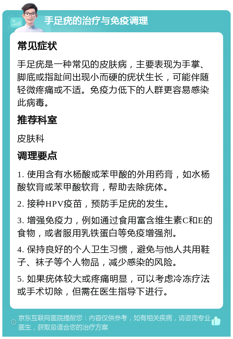 手足疣的治疗与免疫调理 常见症状 手足疣是一种常见的皮肤病，主要表现为手掌、脚底或指趾间出现小而硬的疣状生长，可能伴随轻微疼痛或不适。免疫力低下的人群更容易感染此病毒。 推荐科室 皮肤科 调理要点 1. 使用含有水杨酸或苯甲酸的外用药膏，如水杨酸软膏或苯甲酸软膏，帮助去除疣体。 2. 接种HPV疫苗，预防手足疣的发生。 3. 增强免疫力，例如通过食用富含维生素C和E的食物，或者服用乳铁蛋白等免疫增强剂。 4. 保持良好的个人卫生习惯，避免与他人共用鞋子、袜子等个人物品，减少感染的风险。 5. 如果疣体较大或疼痛明显，可以考虑冷冻疗法或手术切除，但需在医生指导下进行。