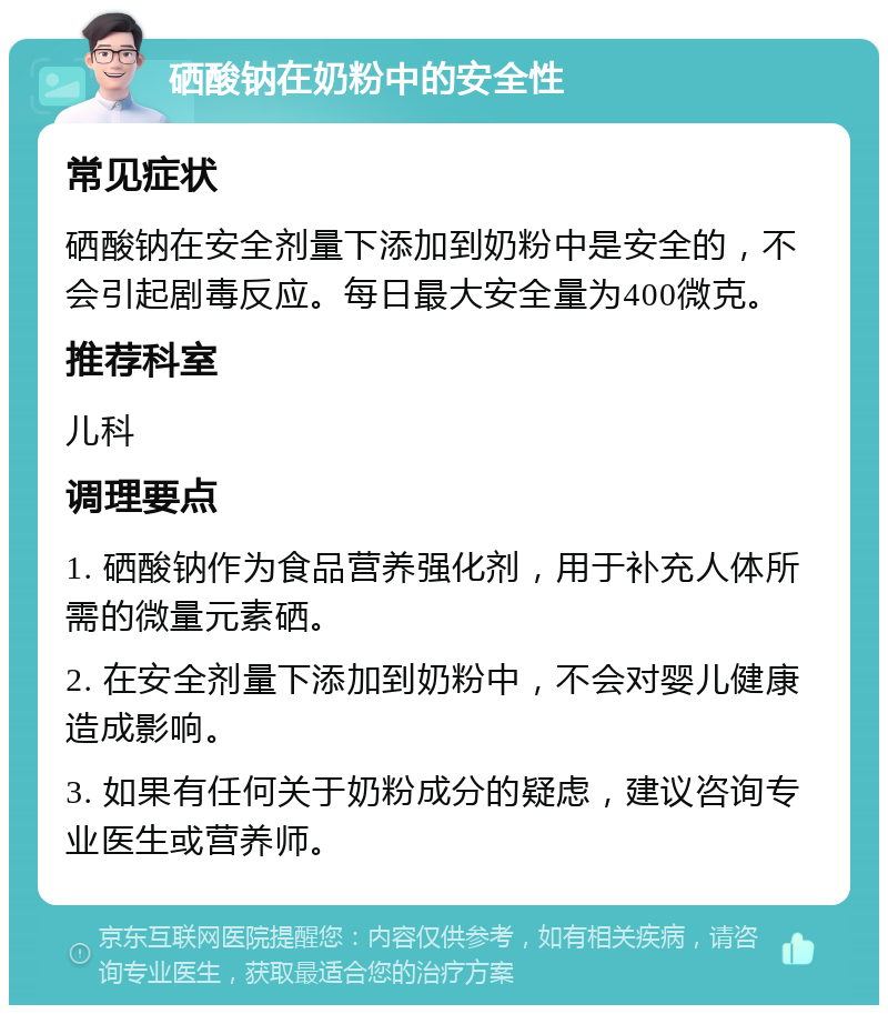 硒酸钠在奶粉中的安全性 常见症状 硒酸钠在安全剂量下添加到奶粉中是安全的，不会引起剧毒反应。每日最大安全量为400微克。 推荐科室 儿科 调理要点 1. 硒酸钠作为食品营养强化剂，用于补充人体所需的微量元素硒。 2. 在安全剂量下添加到奶粉中，不会对婴儿健康造成影响。 3. 如果有任何关于奶粉成分的疑虑，建议咨询专业医生或营养师。