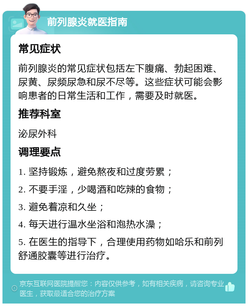 前列腺炎就医指南 常见症状 前列腺炎的常见症状包括左下腹痛、勃起困难、尿黄、尿频尿急和尿不尽等。这些症状可能会影响患者的日常生活和工作，需要及时就医。 推荐科室 泌尿外科 调理要点 1. 坚持锻炼，避免熬夜和过度劳累； 2. 不要手淫，少喝酒和吃辣的食物； 3. 避免着凉和久坐； 4. 每天进行温水坐浴和泡热水澡； 5. 在医生的指导下，合理使用药物如哈乐和前列舒通胶囊等进行治疗。