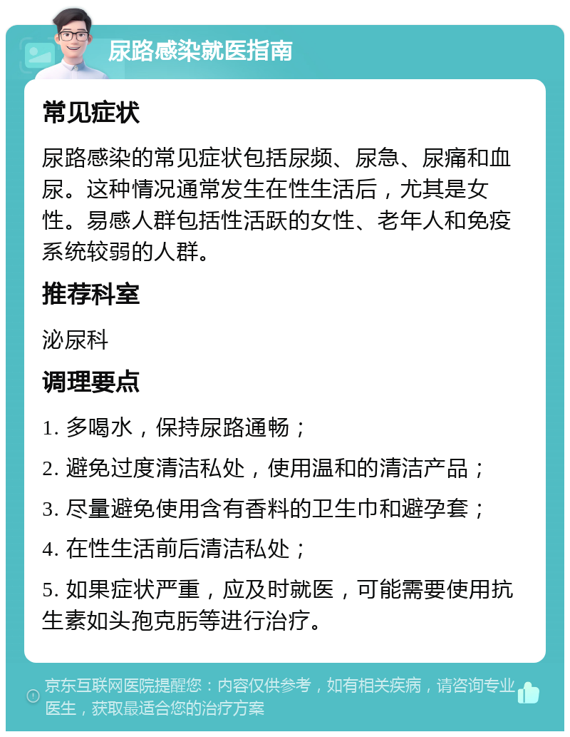 尿路感染就医指南 常见症状 尿路感染的常见症状包括尿频、尿急、尿痛和血尿。这种情况通常发生在性生活后，尤其是女性。易感人群包括性活跃的女性、老年人和免疫系统较弱的人群。 推荐科室 泌尿科 调理要点 1. 多喝水，保持尿路通畅； 2. 避免过度清洁私处，使用温和的清洁产品； 3. 尽量避免使用含有香料的卫生巾和避孕套； 4. 在性生活前后清洁私处； 5. 如果症状严重，应及时就医，可能需要使用抗生素如头孢克肟等进行治疗。