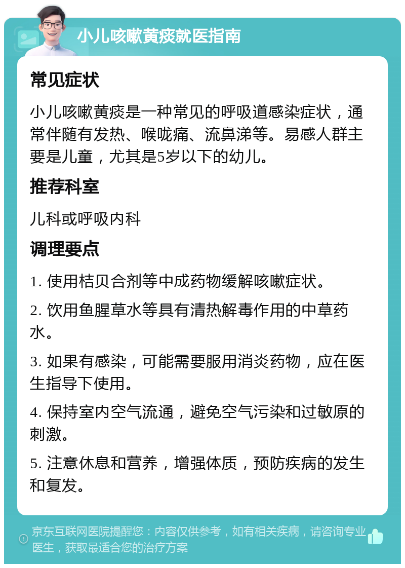 小儿咳嗽黄痰就医指南 常见症状 小儿咳嗽黄痰是一种常见的呼吸道感染症状，通常伴随有发热、喉咙痛、流鼻涕等。易感人群主要是儿童，尤其是5岁以下的幼儿。 推荐科室 儿科或呼吸内科 调理要点 1. 使用桔贝合剂等中成药物缓解咳嗽症状。 2. 饮用鱼腥草水等具有清热解毒作用的中草药水。 3. 如果有感染，可能需要服用消炎药物，应在医生指导下使用。 4. 保持室内空气流通，避免空气污染和过敏原的刺激。 5. 注意休息和营养，增强体质，预防疾病的发生和复发。