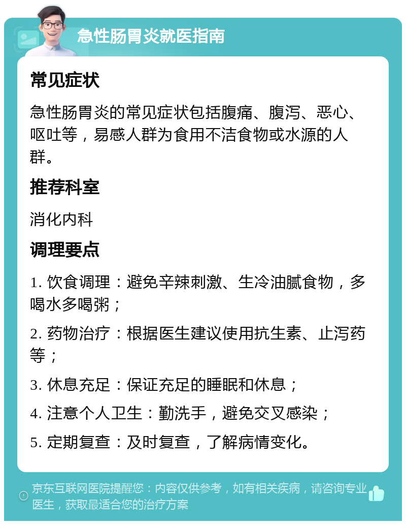 急性肠胃炎就医指南 常见症状 急性肠胃炎的常见症状包括腹痛、腹泻、恶心、呕吐等，易感人群为食用不洁食物或水源的人群。 推荐科室 消化内科 调理要点 1. 饮食调理：避免辛辣刺激、生冷油腻食物，多喝水多喝粥； 2. 药物治疗：根据医生建议使用抗生素、止泻药等； 3. 休息充足：保证充足的睡眠和休息； 4. 注意个人卫生：勤洗手，避免交叉感染； 5. 定期复查：及时复查，了解病情变化。