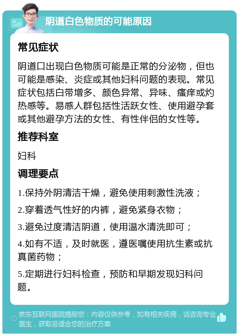 阴道白色物质的可能原因 常见症状 阴道口出现白色物质可能是正常的分泌物，但也可能是感染、炎症或其他妇科问题的表现。常见症状包括白带增多、颜色异常、异味、瘙痒或灼热感等。易感人群包括性活跃女性、使用避孕套或其他避孕方法的女性、有性伴侣的女性等。 推荐科室 妇科 调理要点 1.保持外阴清洁干燥，避免使用刺激性洗液； 2.穿着透气性好的内裤，避免紧身衣物； 3.避免过度清洁阴道，使用温水清洗即可； 4.如有不适，及时就医，遵医嘱使用抗生素或抗真菌药物； 5.定期进行妇科检查，预防和早期发现妇科问题。