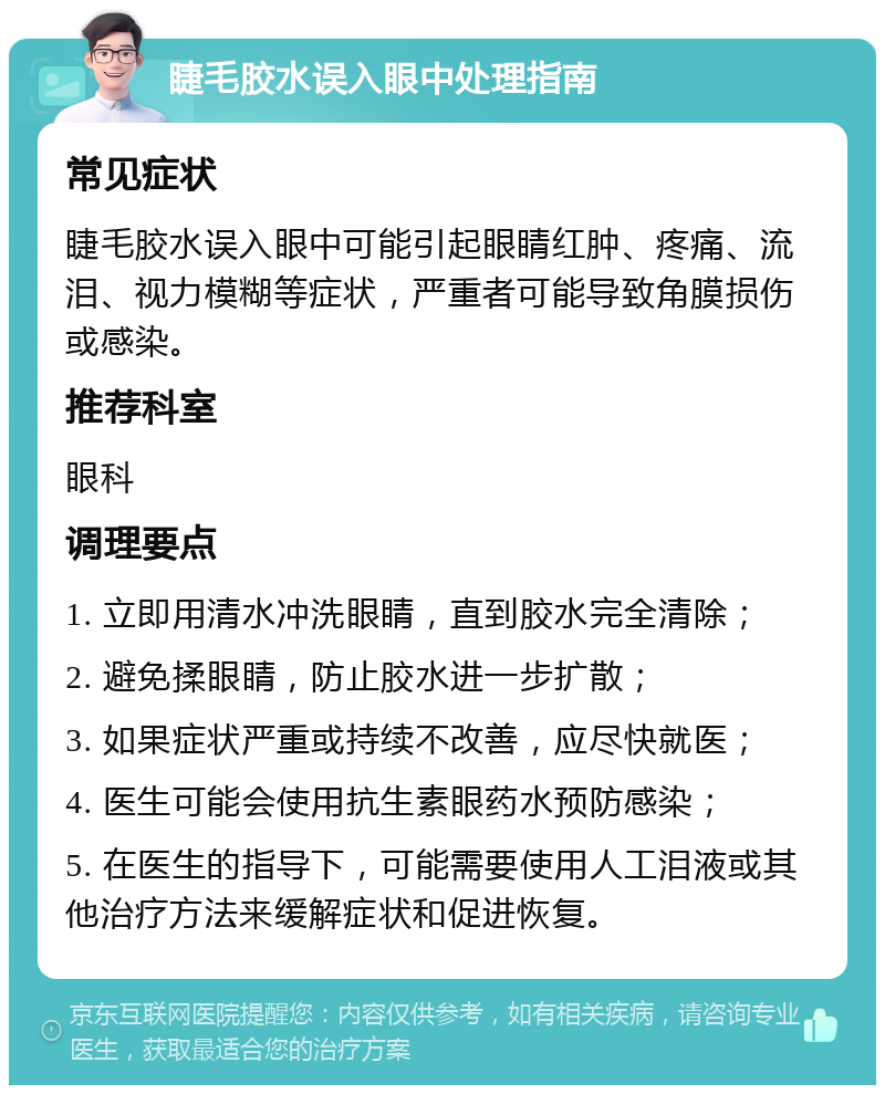 睫毛胶水误入眼中处理指南 常见症状 睫毛胶水误入眼中可能引起眼睛红肿、疼痛、流泪、视力模糊等症状，严重者可能导致角膜损伤或感染。 推荐科室 眼科 调理要点 1. 立即用清水冲洗眼睛，直到胶水完全清除； 2. 避免揉眼睛，防止胶水进一步扩散； 3. 如果症状严重或持续不改善，应尽快就医； 4. 医生可能会使用抗生素眼药水预防感染； 5. 在医生的指导下，可能需要使用人工泪液或其他治疗方法来缓解症状和促进恢复。