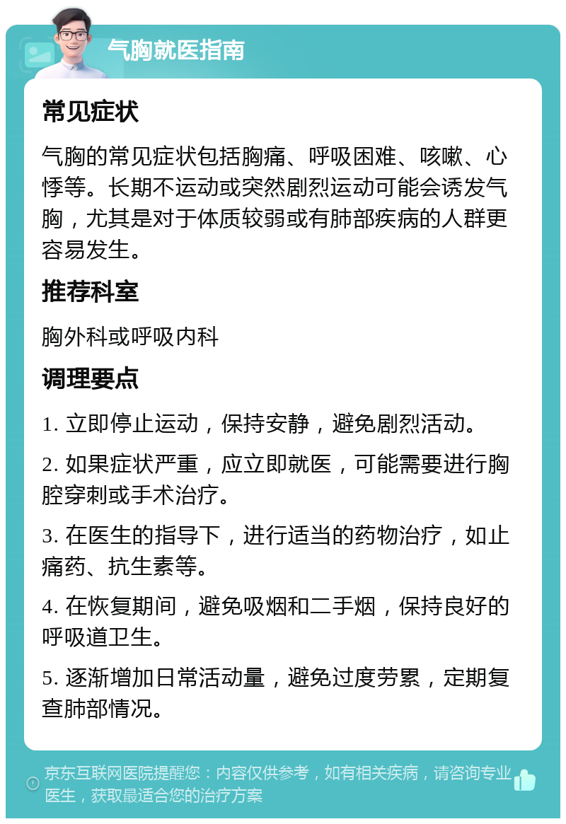 气胸就医指南 常见症状 气胸的常见症状包括胸痛、呼吸困难、咳嗽、心悸等。长期不运动或突然剧烈运动可能会诱发气胸，尤其是对于体质较弱或有肺部疾病的人群更容易发生。 推荐科室 胸外科或呼吸内科 调理要点 1. 立即停止运动，保持安静，避免剧烈活动。 2. 如果症状严重，应立即就医，可能需要进行胸腔穿刺或手术治疗。 3. 在医生的指导下，进行适当的药物治疗，如止痛药、抗生素等。 4. 在恢复期间，避免吸烟和二手烟，保持良好的呼吸道卫生。 5. 逐渐增加日常活动量，避免过度劳累，定期复查肺部情况。