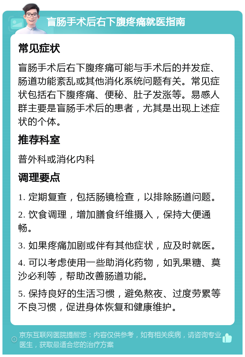 盲肠手术后右下腹疼痛就医指南 常见症状 盲肠手术后右下腹疼痛可能与手术后的并发症、肠道功能紊乱或其他消化系统问题有关。常见症状包括右下腹疼痛、便秘、肚子发涨等。易感人群主要是盲肠手术后的患者，尤其是出现上述症状的个体。 推荐科室 普外科或消化内科 调理要点 1. 定期复查，包括肠镜检查，以排除肠道问题。 2. 饮食调理，增加膳食纤维摄入，保持大便通畅。 3. 如果疼痛加剧或伴有其他症状，应及时就医。 4. 可以考虑使用一些助消化药物，如乳果糖、莫沙必利等，帮助改善肠道功能。 5. 保持良好的生活习惯，避免熬夜、过度劳累等不良习惯，促进身体恢复和健康维护。