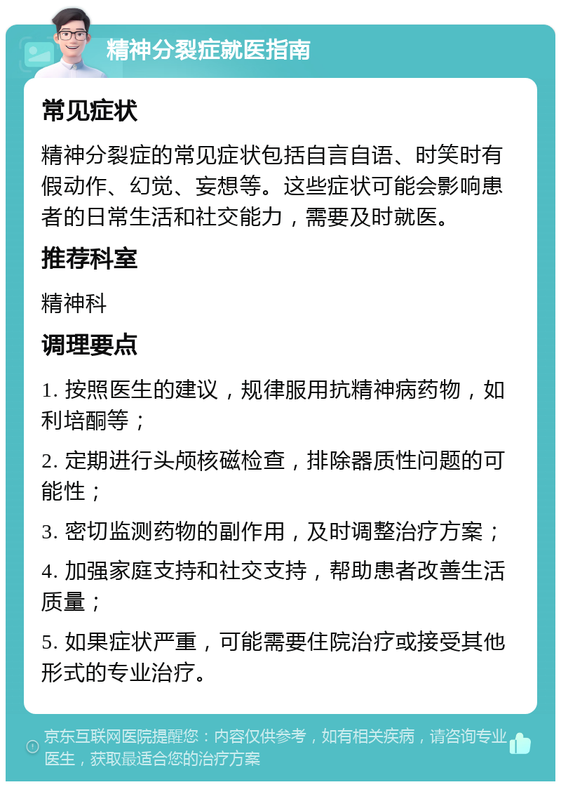 精神分裂症就医指南 常见症状 精神分裂症的常见症状包括自言自语、时笑时有假动作、幻觉、妄想等。这些症状可能会影响患者的日常生活和社交能力，需要及时就医。 推荐科室 精神科 调理要点 1. 按照医生的建议，规律服用抗精神病药物，如利培酮等； 2. 定期进行头颅核磁检查，排除器质性问题的可能性； 3. 密切监测药物的副作用，及时调整治疗方案； 4. 加强家庭支持和社交支持，帮助患者改善生活质量； 5. 如果症状严重，可能需要住院治疗或接受其他形式的专业治疗。