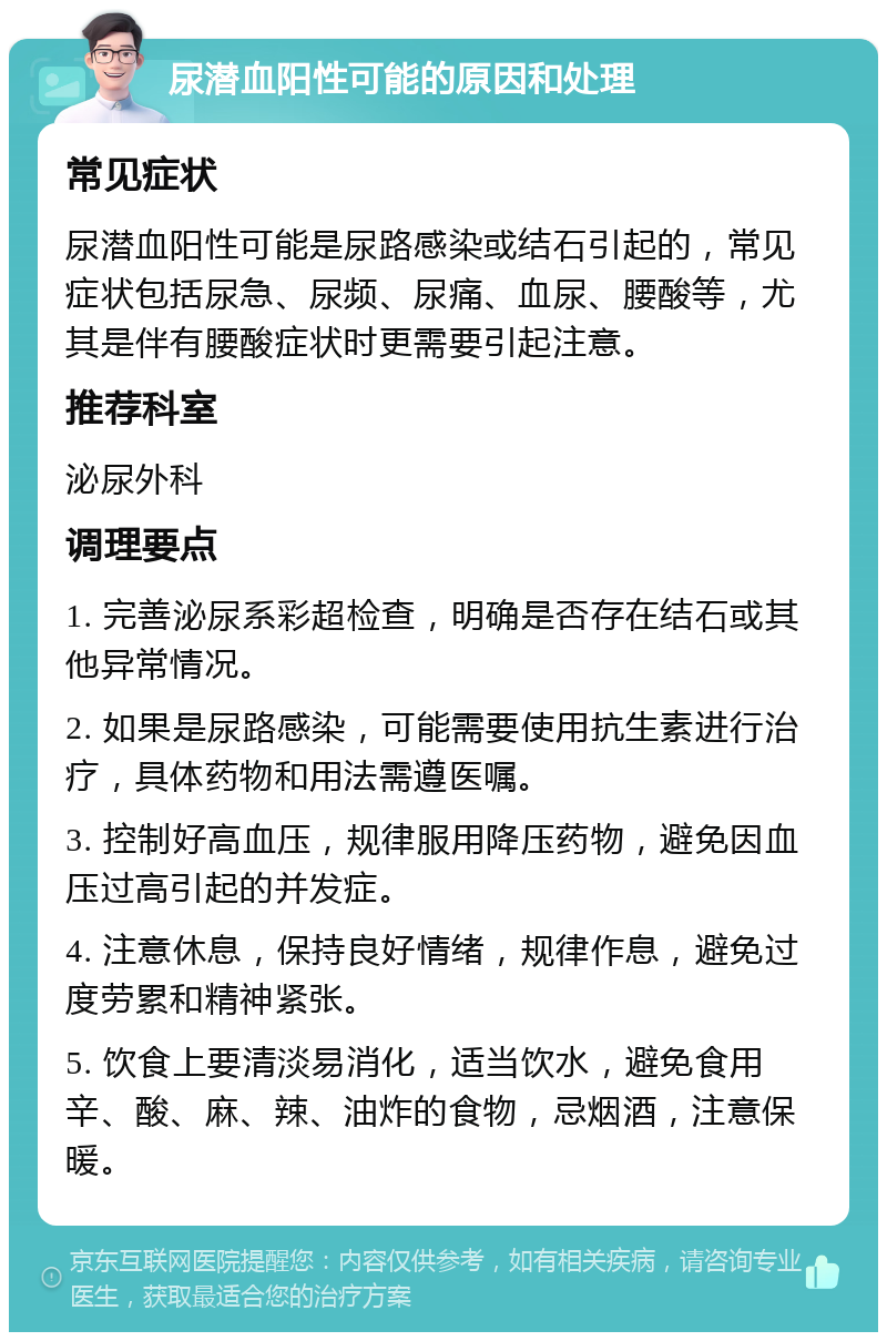 尿潜血阳性可能的原因和处理 常见症状 尿潜血阳性可能是尿路感染或结石引起的，常见症状包括尿急、尿频、尿痛、血尿、腰酸等，尤其是伴有腰酸症状时更需要引起注意。 推荐科室 泌尿外科 调理要点 1. 完善泌尿系彩超检查，明确是否存在结石或其他异常情况。 2. 如果是尿路感染，可能需要使用抗生素进行治疗，具体药物和用法需遵医嘱。 3. 控制好高血压，规律服用降压药物，避免因血压过高引起的并发症。 4. 注意休息，保持良好情绪，规律作息，避免过度劳累和精神紧张。 5. 饮食上要清淡易消化，适当饮水，避免食用辛、酸、麻、辣、油炸的食物，忌烟酒，注意保暖。