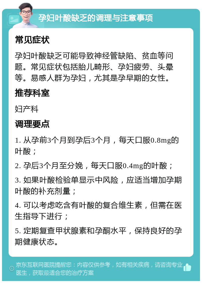 孕妇叶酸缺乏的调理与注意事项 常见症状 孕妇叶酸缺乏可能导致神经管缺陷、贫血等问题。常见症状包括胎儿畸形、孕妇疲劳、头晕等。易感人群为孕妇，尤其是孕早期的女性。 推荐科室 妇产科 调理要点 1. 从孕前3个月到孕后3个月，每天口服0.8mg的叶酸； 2. 孕后3个月至分娩，每天口服0.4mg的叶酸； 3. 如果叶酸检验单显示中风险，应适当增加孕期叶酸的补充剂量； 4. 可以考虑吃含有叶酸的复合维生素，但需在医生指导下进行； 5. 定期复查甲状腺素和孕酮水平，保持良好的孕期健康状态。