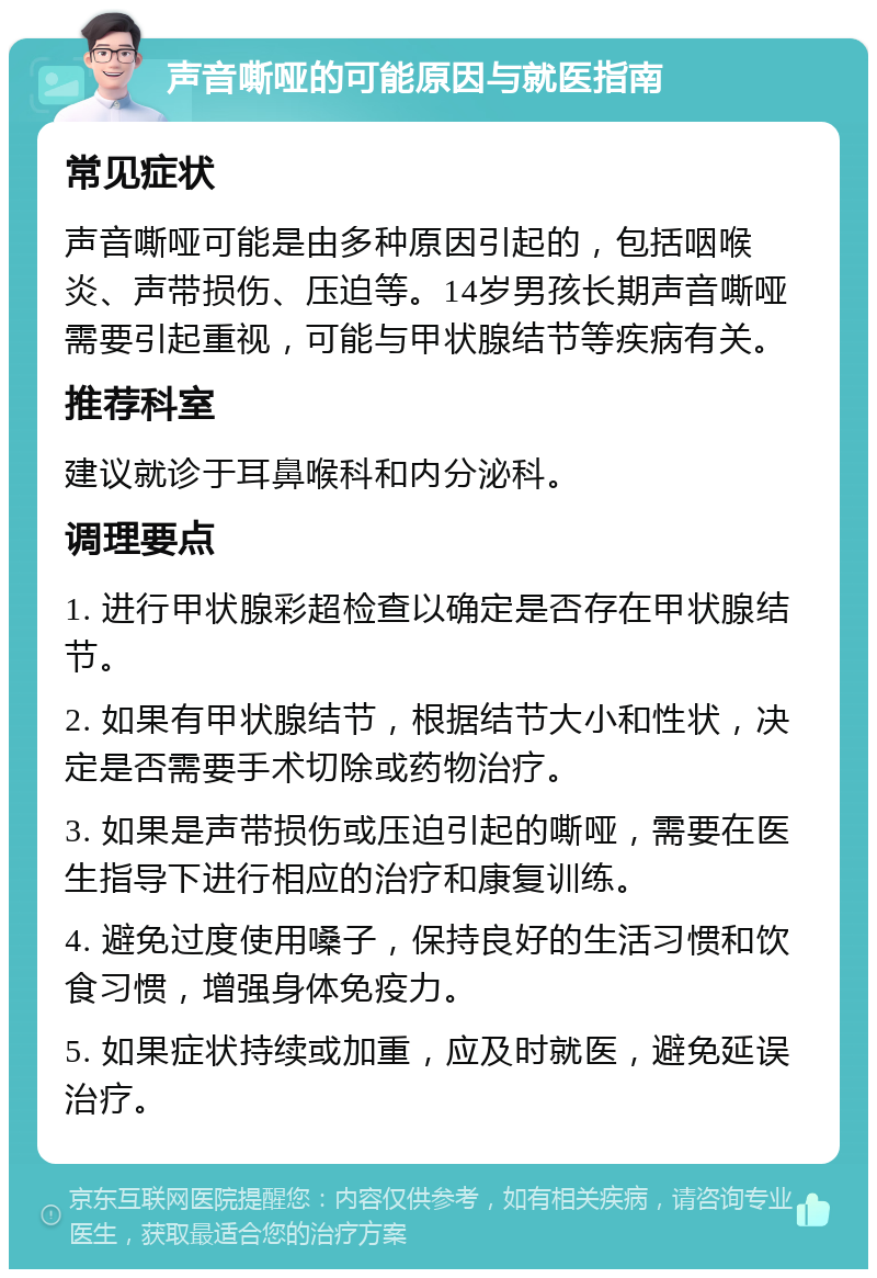 声音嘶哑的可能原因与就医指南 常见症状 声音嘶哑可能是由多种原因引起的，包括咽喉炎、声带损伤、压迫等。14岁男孩长期声音嘶哑需要引起重视，可能与甲状腺结节等疾病有关。 推荐科室 建议就诊于耳鼻喉科和内分泌科。 调理要点 1. 进行甲状腺彩超检查以确定是否存在甲状腺结节。 2. 如果有甲状腺结节，根据结节大小和性状，决定是否需要手术切除或药物治疗。 3. 如果是声带损伤或压迫引起的嘶哑，需要在医生指导下进行相应的治疗和康复训练。 4. 避免过度使用嗓子，保持良好的生活习惯和饮食习惯，增强身体免疫力。 5. 如果症状持续或加重，应及时就医，避免延误治疗。