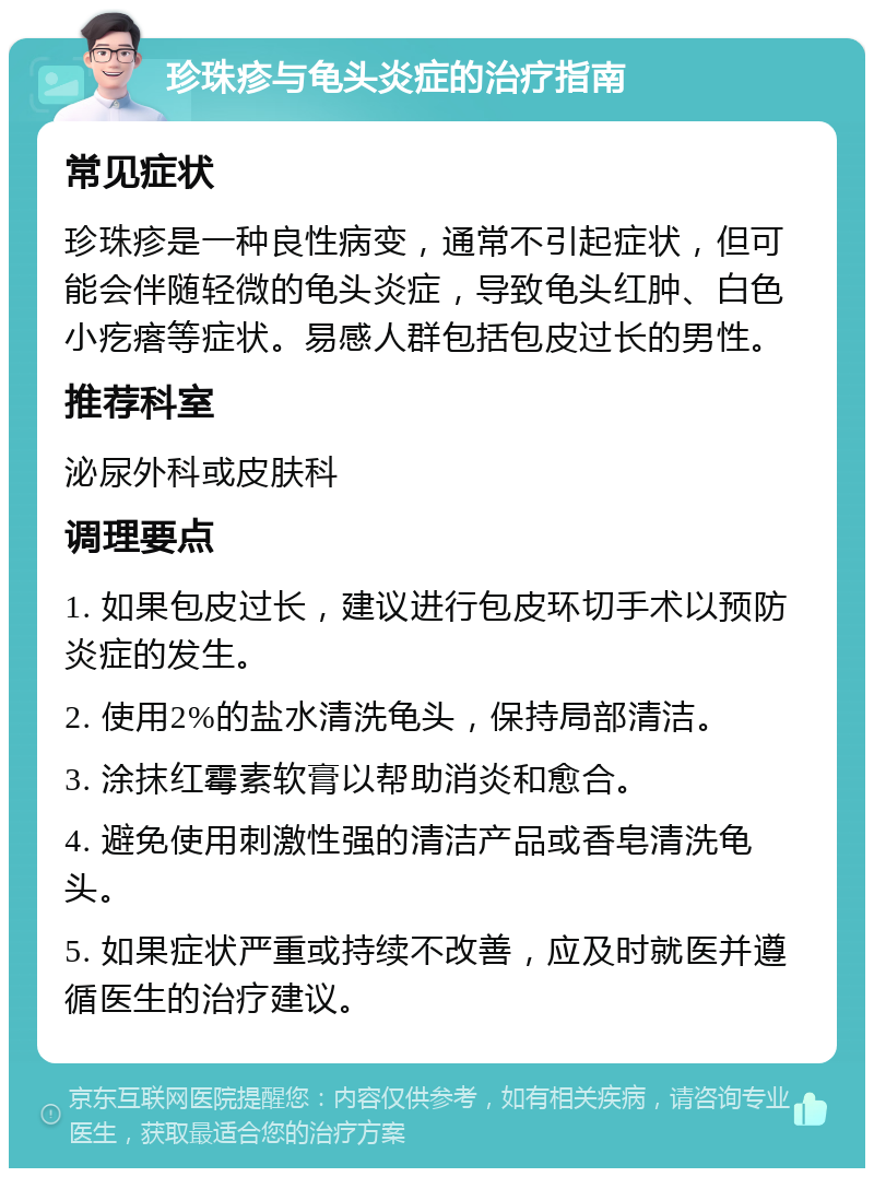 珍珠疹与龟头炎症的治疗指南 常见症状 珍珠疹是一种良性病变，通常不引起症状，但可能会伴随轻微的龟头炎症，导致龟头红肿、白色小疙瘩等症状。易感人群包括包皮过长的男性。 推荐科室 泌尿外科或皮肤科 调理要点 1. 如果包皮过长，建议进行包皮环切手术以预防炎症的发生。 2. 使用2%的盐水清洗龟头，保持局部清洁。 3. 涂抹红霉素软膏以帮助消炎和愈合。 4. 避免使用刺激性强的清洁产品或香皂清洗龟头。 5. 如果症状严重或持续不改善，应及时就医并遵循医生的治疗建议。