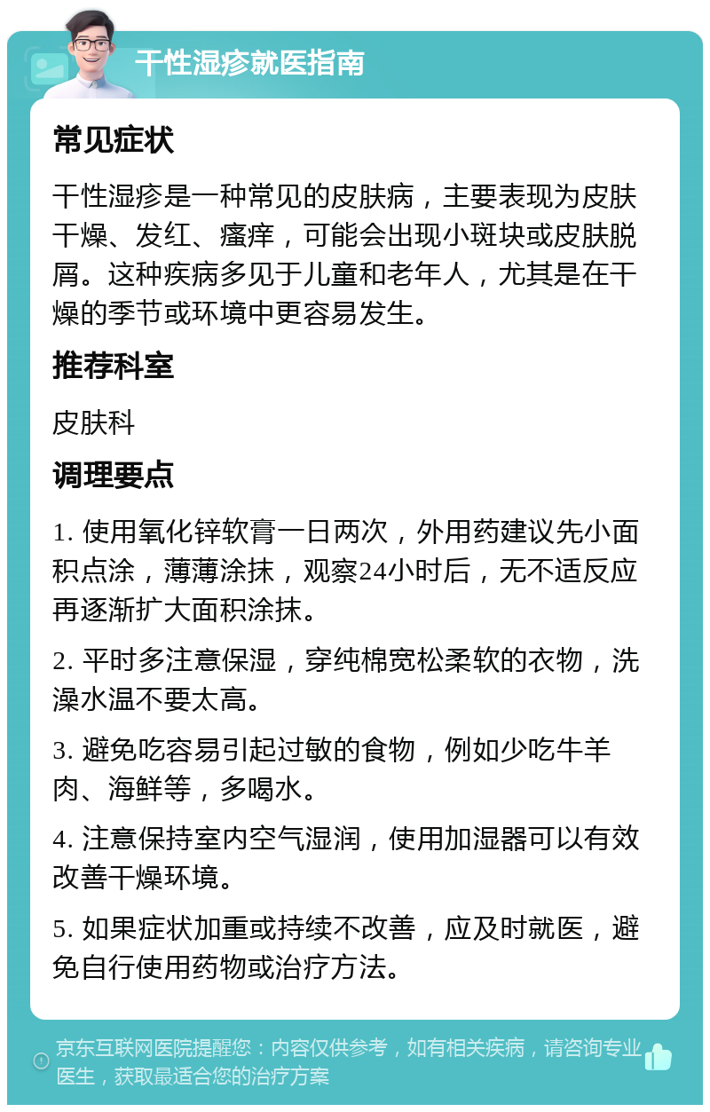 干性湿疹就医指南 常见症状 干性湿疹是一种常见的皮肤病，主要表现为皮肤干燥、发红、瘙痒，可能会出现小斑块或皮肤脱屑。这种疾病多见于儿童和老年人，尤其是在干燥的季节或环境中更容易发生。 推荐科室 皮肤科 调理要点 1. 使用氧化锌软膏一日两次，外用药建议先小面积点涂，薄薄涂抹，观察24小时后，无不适反应再逐渐扩大面积涂抹。 2. 平时多注意保湿，穿纯棉宽松柔软的衣物，洗澡水温不要太高。 3. 避免吃容易引起过敏的食物，例如少吃牛羊肉、海鲜等，多喝水。 4. 注意保持室内空气湿润，使用加湿器可以有效改善干燥环境。 5. 如果症状加重或持续不改善，应及时就医，避免自行使用药物或治疗方法。