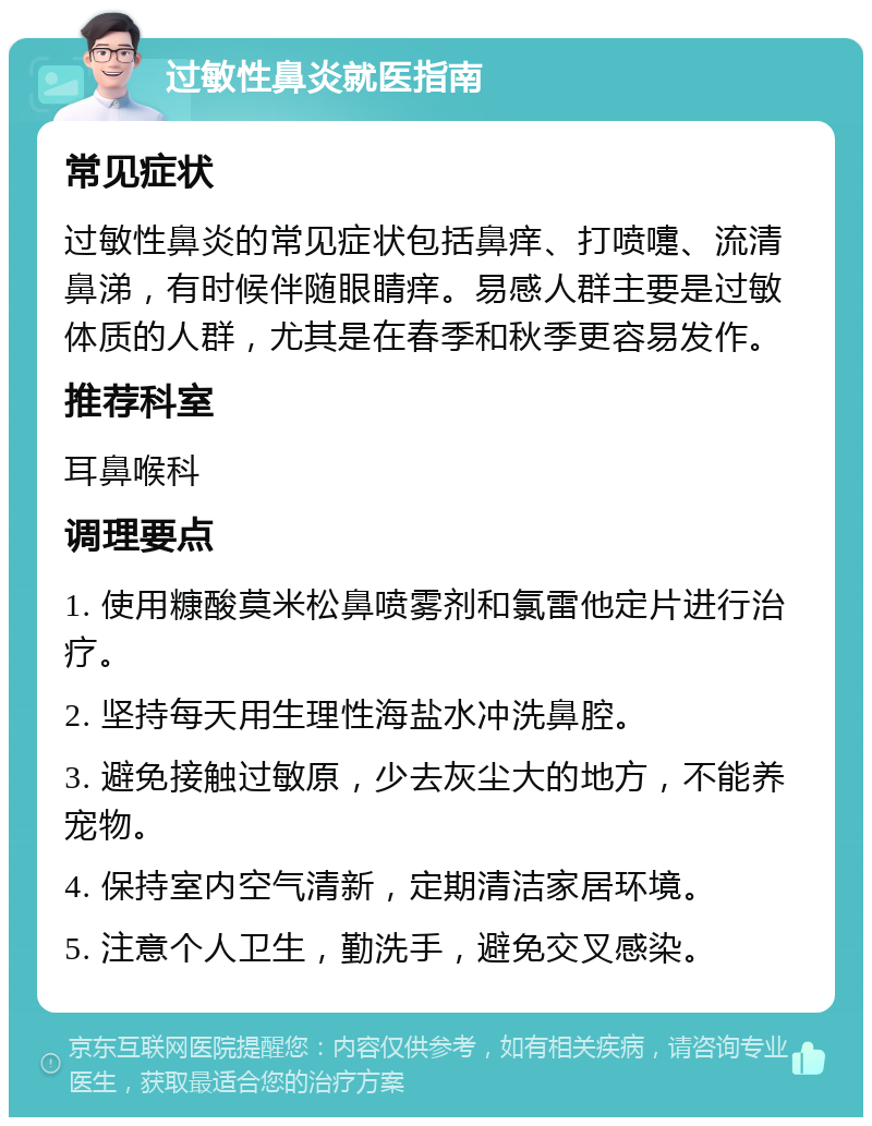 过敏性鼻炎就医指南 常见症状 过敏性鼻炎的常见症状包括鼻痒、打喷嚏、流清鼻涕，有时候伴随眼睛痒。易感人群主要是过敏体质的人群，尤其是在春季和秋季更容易发作。 推荐科室 耳鼻喉科 调理要点 1. 使用糠酸莫米松鼻喷雾剂和氯雷他定片进行治疗。 2. 坚持每天用生理性海盐水冲洗鼻腔。 3. 避免接触过敏原，少去灰尘大的地方，不能养宠物。 4. 保持室内空气清新，定期清洁家居环境。 5. 注意个人卫生，勤洗手，避免交叉感染。