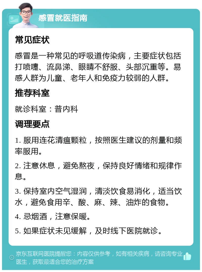 感冒就医指南 常见症状 感冒是一种常见的呼吸道传染病，主要症状包括打喷嚏、流鼻涕、眼睛不舒服、头部沉重等。易感人群为儿童、老年人和免疫力较弱的人群。 推荐科室 就诊科室：普内科 调理要点 1. 服用连花清瘟颗粒，按照医生建议的剂量和频率服用。 2. 注意休息，避免熬夜，保持良好情绪和规律作息。 3. 保持室内空气湿润，清淡饮食易消化，适当饮水，避免食用辛、酸、麻、辣、油炸的食物。 4. 忌烟酒，注意保暖。 5. 如果症状未见缓解，及时线下医院就诊。