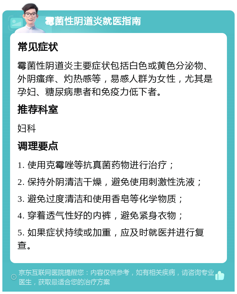 霉菌性阴道炎就医指南 常见症状 霉菌性阴道炎主要症状包括白色或黄色分泌物、外阴瘙痒、灼热感等，易感人群为女性，尤其是孕妇、糖尿病患者和免疫力低下者。 推荐科室 妇科 调理要点 1. 使用克霉唑等抗真菌药物进行治疗； 2. 保持外阴清洁干燥，避免使用刺激性洗液； 3. 避免过度清洁和使用香皂等化学物质； 4. 穿着透气性好的内裤，避免紧身衣物； 5. 如果症状持续或加重，应及时就医并进行复查。