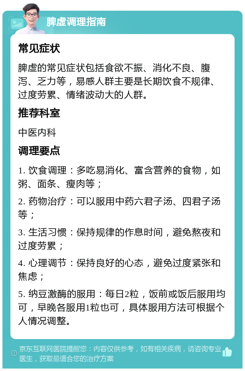 脾虚调理指南 常见症状 脾虚的常见症状包括食欲不振、消化不良、腹泻、乏力等，易感人群主要是长期饮食不规律、过度劳累、情绪波动大的人群。 推荐科室 中医内科 调理要点 1. 饮食调理：多吃易消化、富含营养的食物，如粥、面条、瘦肉等； 2. 药物治疗：可以服用中药六君子汤、四君子汤等； 3. 生活习惯：保持规律的作息时间，避免熬夜和过度劳累； 4. 心理调节：保持良好的心态，避免过度紧张和焦虑； 5. 纳豆激酶的服用：每日2粒，饭前或饭后服用均可，早晚各服用1粒也可，具体服用方法可根据个人情况调整。