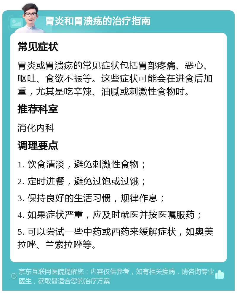 胃炎和胃溃疡的治疗指南 常见症状 胃炎或胃溃疡的常见症状包括胃部疼痛、恶心、呕吐、食欲不振等。这些症状可能会在进食后加重，尤其是吃辛辣、油腻或刺激性食物时。 推荐科室 消化内科 调理要点 1. 饮食清淡，避免刺激性食物； 2. 定时进餐，避免过饱或过饿； 3. 保持良好的生活习惯，规律作息； 4. 如果症状严重，应及时就医并按医嘱服药； 5. 可以尝试一些中药或西药来缓解症状，如奥美拉唑、兰索拉唑等。