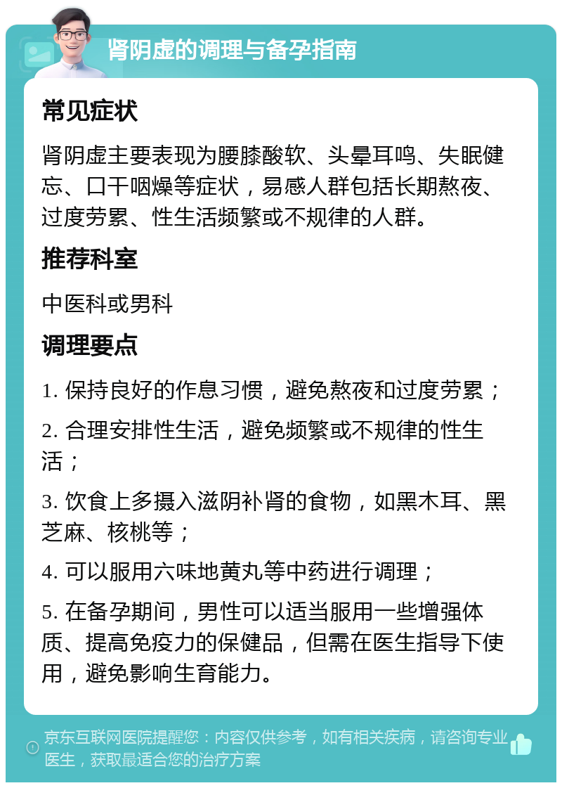 肾阴虚的调理与备孕指南 常见症状 肾阴虚主要表现为腰膝酸软、头晕耳鸣、失眠健忘、口干咽燥等症状，易感人群包括长期熬夜、过度劳累、性生活频繁或不规律的人群。 推荐科室 中医科或男科 调理要点 1. 保持良好的作息习惯，避免熬夜和过度劳累； 2. 合理安排性生活，避免频繁或不规律的性生活； 3. 饮食上多摄入滋阴补肾的食物，如黑木耳、黑芝麻、核桃等； 4. 可以服用六味地黄丸等中药进行调理； 5. 在备孕期间，男性可以适当服用一些增强体质、提高免疫力的保健品，但需在医生指导下使用，避免影响生育能力。