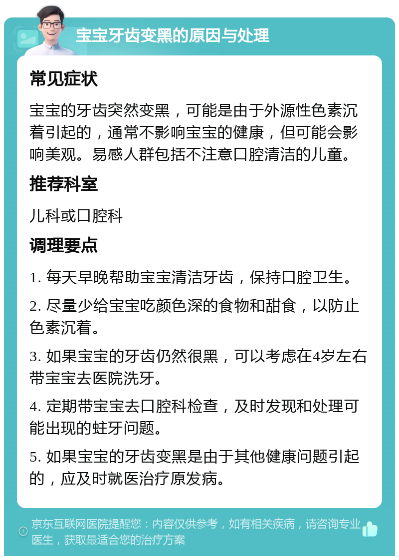 宝宝牙齿变黑的原因与处理 常见症状 宝宝的牙齿突然变黑，可能是由于外源性色素沉着引起的，通常不影响宝宝的健康，但可能会影响美观。易感人群包括不注意口腔清洁的儿童。 推荐科室 儿科或口腔科 调理要点 1. 每天早晚帮助宝宝清洁牙齿，保持口腔卫生。 2. 尽量少给宝宝吃颜色深的食物和甜食，以防止色素沉着。 3. 如果宝宝的牙齿仍然很黑，可以考虑在4岁左右带宝宝去医院洗牙。 4. 定期带宝宝去口腔科检查，及时发现和处理可能出现的蛀牙问题。 5. 如果宝宝的牙齿变黑是由于其他健康问题引起的，应及时就医治疗原发病。