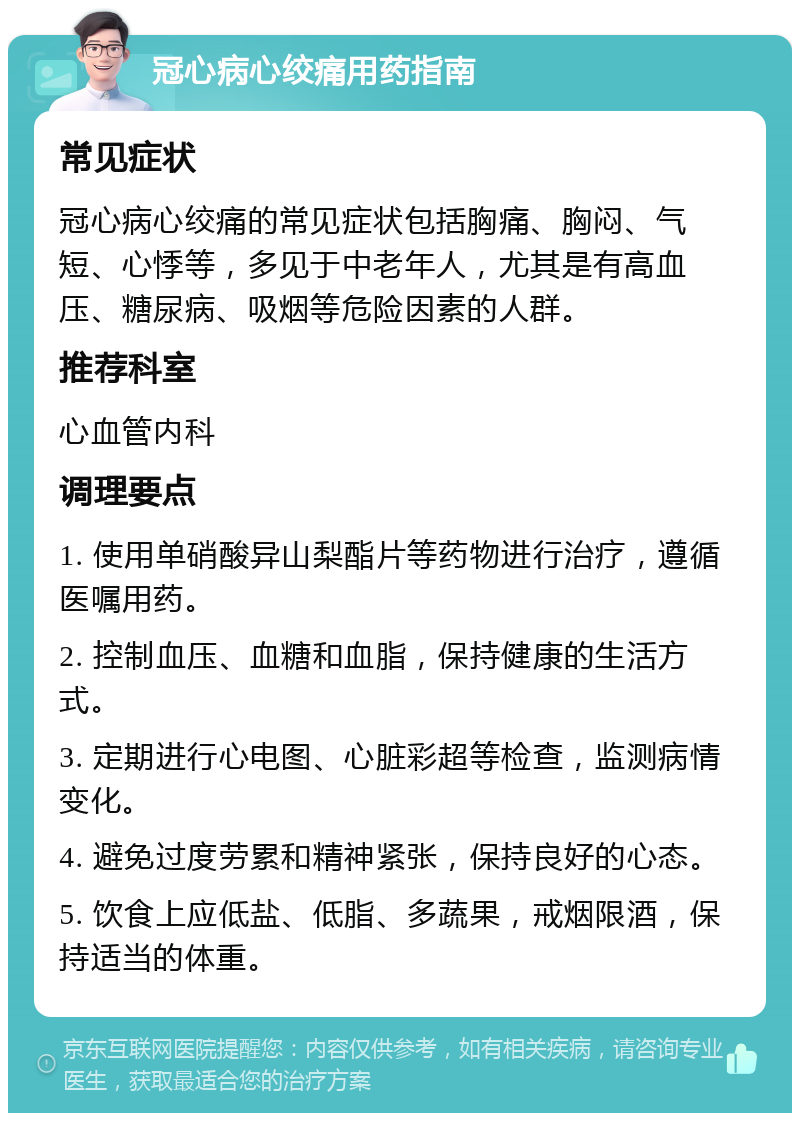 冠心病心绞痛用药指南 常见症状 冠心病心绞痛的常见症状包括胸痛、胸闷、气短、心悸等，多见于中老年人，尤其是有高血压、糖尿病、吸烟等危险因素的人群。 推荐科室 心血管内科 调理要点 1. 使用单硝酸异山梨酯片等药物进行治疗，遵循医嘱用药。 2. 控制血压、血糖和血脂，保持健康的生活方式。 3. 定期进行心电图、心脏彩超等检查，监测病情变化。 4. 避免过度劳累和精神紧张，保持良好的心态。 5. 饮食上应低盐、低脂、多蔬果，戒烟限酒，保持适当的体重。