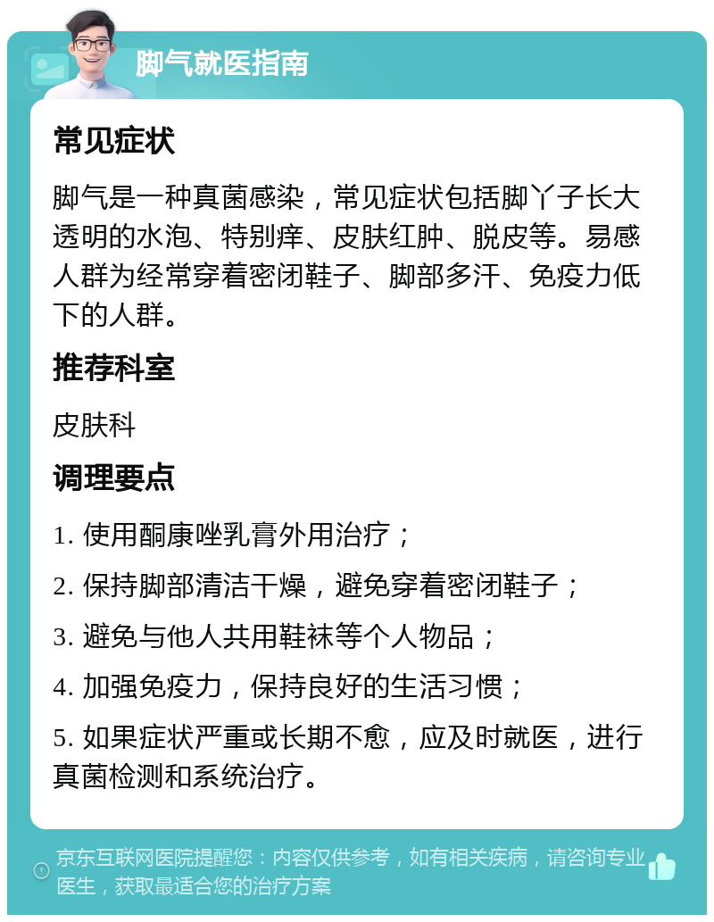 脚气就医指南 常见症状 脚气是一种真菌感染，常见症状包括脚丫子长大透明的水泡、特别痒、皮肤红肿、脱皮等。易感人群为经常穿着密闭鞋子、脚部多汗、免疫力低下的人群。 推荐科室 皮肤科 调理要点 1. 使用酮康唑乳膏外用治疗； 2. 保持脚部清洁干燥，避免穿着密闭鞋子； 3. 避免与他人共用鞋袜等个人物品； 4. 加强免疫力，保持良好的生活习惯； 5. 如果症状严重或长期不愈，应及时就医，进行真菌检测和系统治疗。