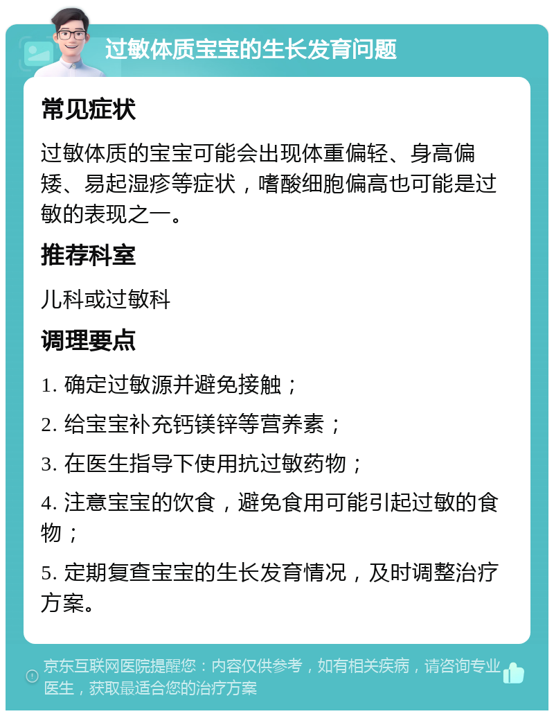 过敏体质宝宝的生长发育问题 常见症状 过敏体质的宝宝可能会出现体重偏轻、身高偏矮、易起湿疹等症状，嗜酸细胞偏高也可能是过敏的表现之一。 推荐科室 儿科或过敏科 调理要点 1. 确定过敏源并避免接触； 2. 给宝宝补充钙镁锌等营养素； 3. 在医生指导下使用抗过敏药物； 4. 注意宝宝的饮食，避免食用可能引起过敏的食物； 5. 定期复查宝宝的生长发育情况，及时调整治疗方案。