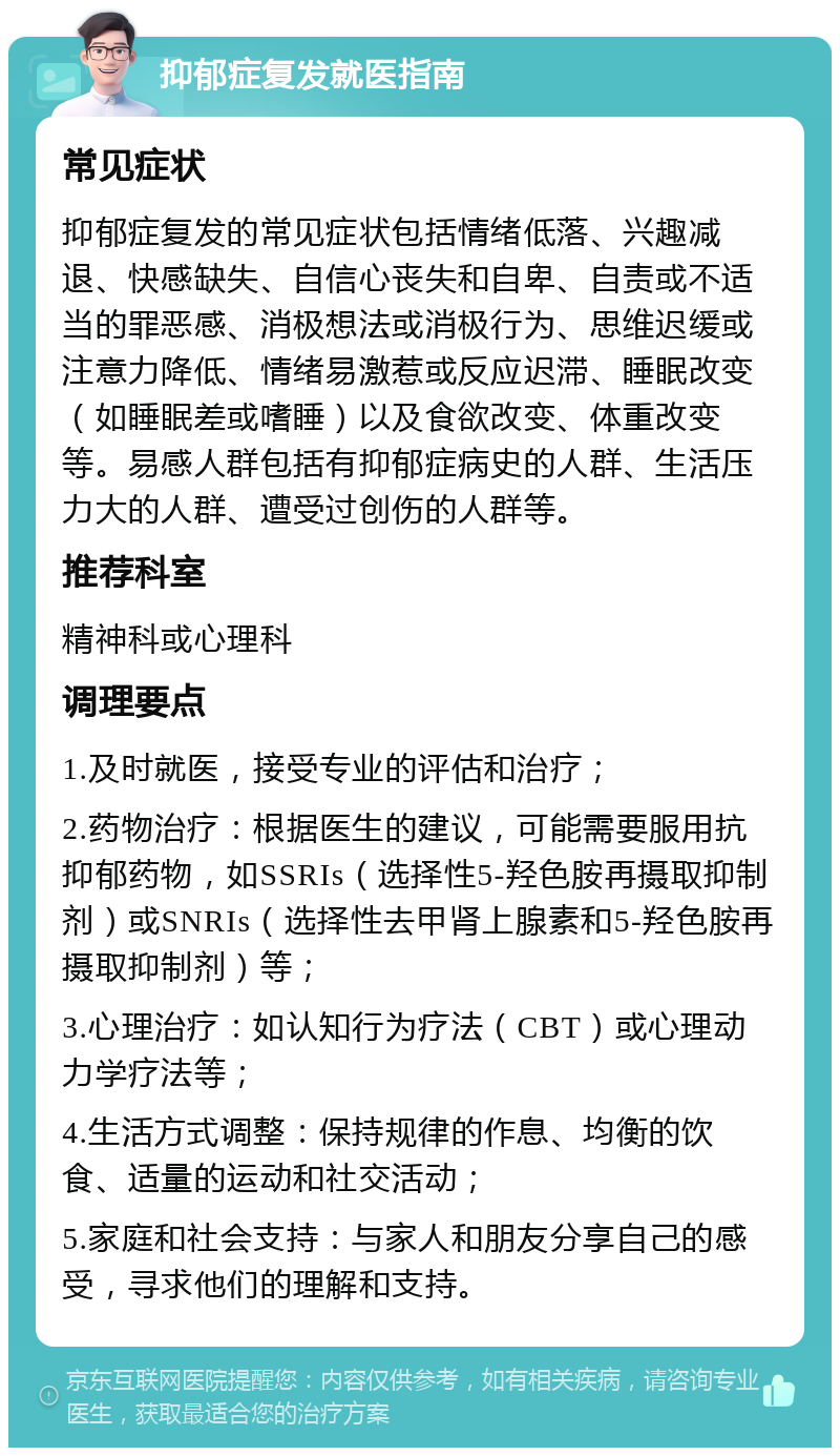 抑郁症复发就医指南 常见症状 抑郁症复发的常见症状包括情绪低落、兴趣减退、快感缺失、自信心丧失和自卑、自责或不适当的罪恶感、消极想法或消极行为、思维迟缓或注意力降低、情绪易激惹或反应迟滞、睡眠改变（如睡眠差或嗜睡）以及食欲改变、体重改变等。易感人群包括有抑郁症病史的人群、生活压力大的人群、遭受过创伤的人群等。 推荐科室 精神科或心理科 调理要点 1.及时就医，接受专业的评估和治疗； 2.药物治疗：根据医生的建议，可能需要服用抗抑郁药物，如SSRIs（选择性5-羟色胺再摄取抑制剂）或SNRIs（选择性去甲肾上腺素和5-羟色胺再摄取抑制剂）等； 3.心理治疗：如认知行为疗法（CBT）或心理动力学疗法等； 4.生活方式调整：保持规律的作息、均衡的饮食、适量的运动和社交活动； 5.家庭和社会支持：与家人和朋友分享自己的感受，寻求他们的理解和支持。