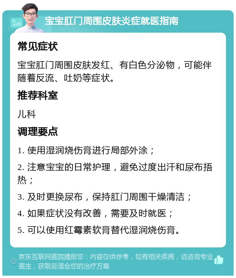 宝宝肛门周围皮肤炎症就医指南 常见症状 宝宝肛门周围皮肤发红、有白色分泌物，可能伴随着反流、吐奶等症状。 推荐科室 儿科 调理要点 1. 使用湿润烧伤膏进行局部外涂； 2. 注意宝宝的日常护理，避免过度出汗和尿布捂热； 3. 及时更换尿布，保持肛门周围干燥清洁； 4. 如果症状没有改善，需要及时就医； 5. 可以使用红霉素软膏替代湿润烧伤膏。