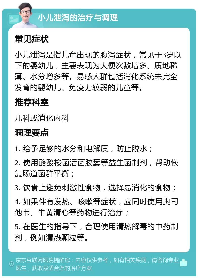 小儿泄泻的治疗与调理 常见症状 小儿泄泻是指儿童出现的腹泻症状，常见于3岁以下的婴幼儿，主要表现为大便次数增多、质地稀薄、水分增多等。易感人群包括消化系统未完全发育的婴幼儿、免疫力较弱的儿童等。 推荐科室 儿科或消化内科 调理要点 1. 给予足够的水分和电解质，防止脱水； 2. 使用酪酸梭菌活菌胶囊等益生菌制剂，帮助恢复肠道菌群平衡； 3. 饮食上避免刺激性食物，选择易消化的食物； 4. 如果伴有发热、咳嗽等症状，应同时使用奥司他韦、牛黄清心等药物进行治疗； 5. 在医生的指导下，合理使用清热解毒的中药制剂，例如清热颗粒等。